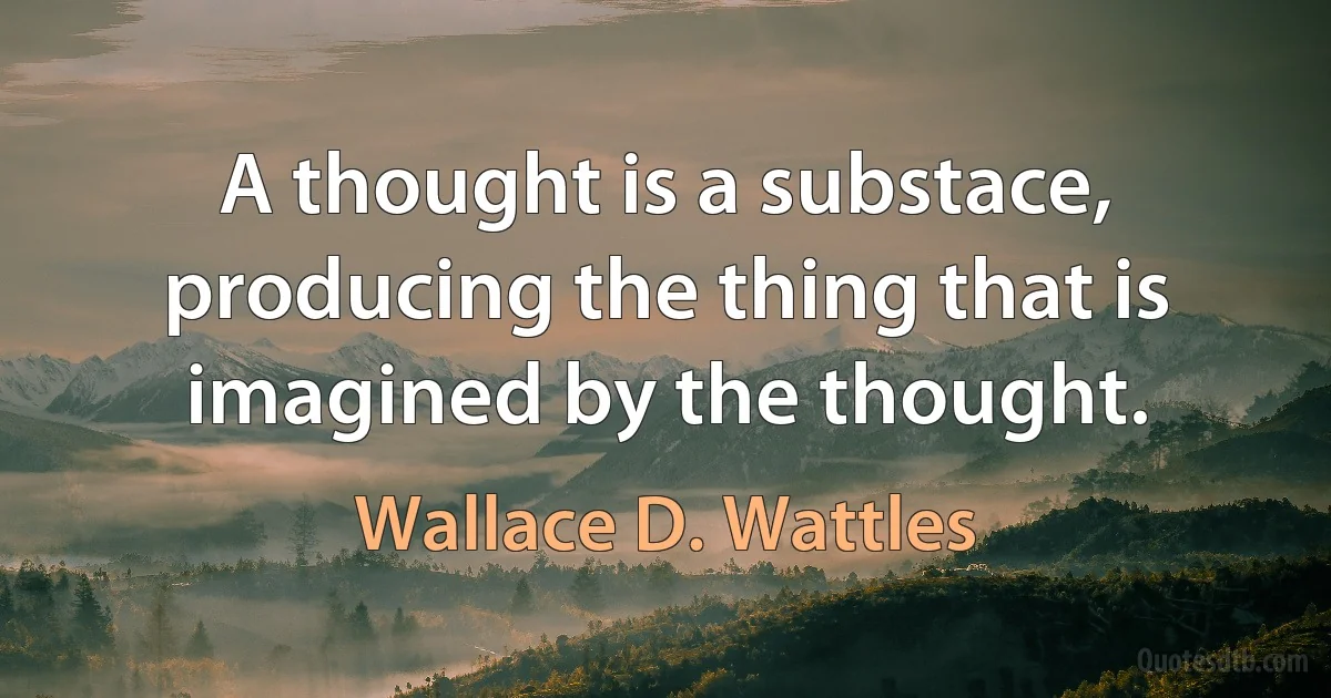 A thought is a substace, producing the thing that is imagined by the thought. (Wallace D. Wattles)