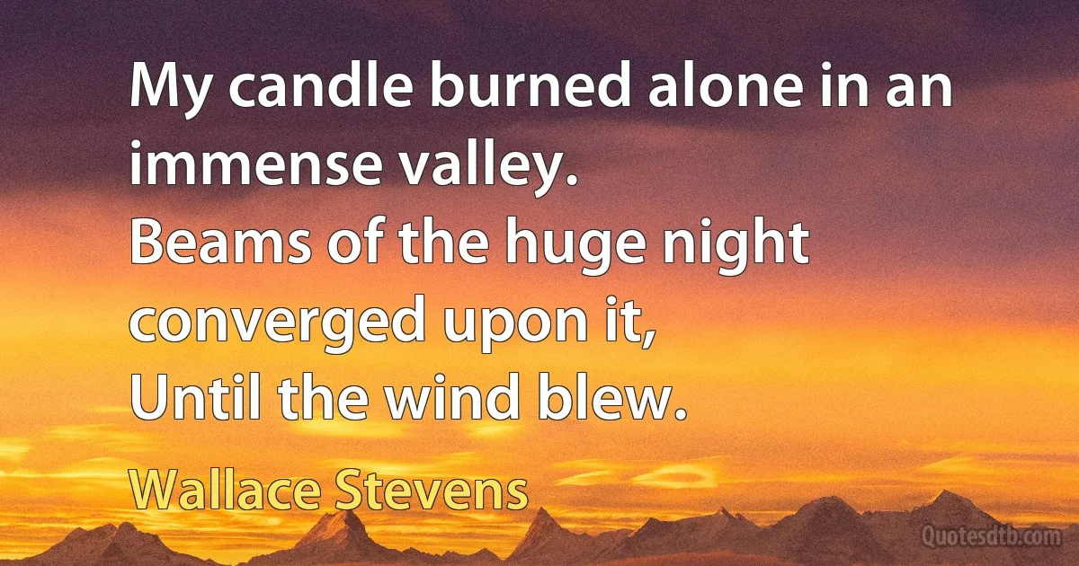 My candle burned alone in an immense valley.
Beams of the huge night converged upon it,
Until the wind blew. (Wallace Stevens)