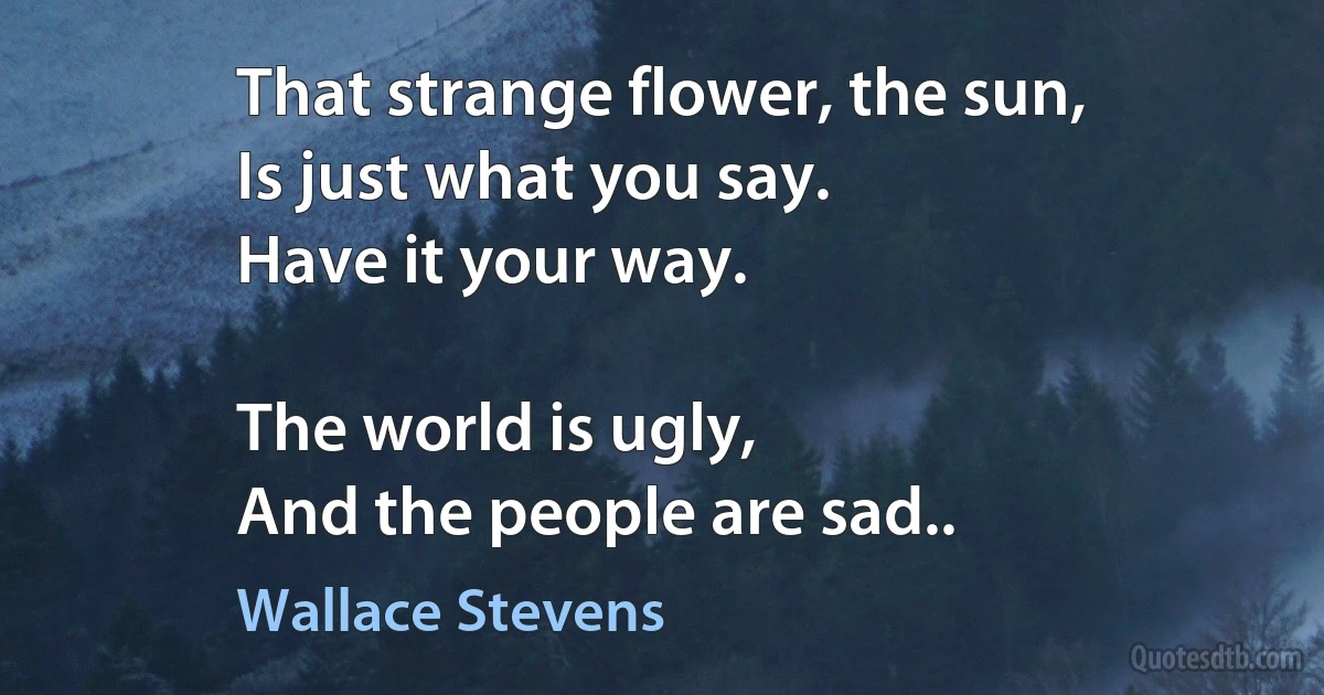 That strange flower, the sun,
Is just what you say.
Have it your way.

The world is ugly,
And the people are sad.. (Wallace Stevens)