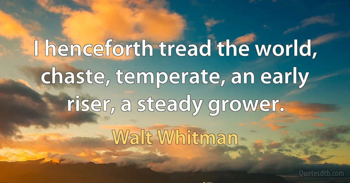 I henceforth tread the world, chaste, temperate, an early riser, a steady grower. (Walt Whitman)