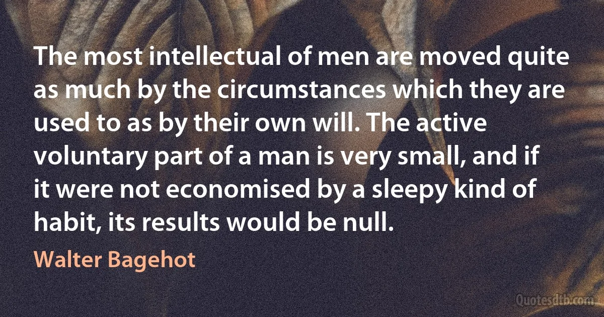 The most intellectual of men are moved quite as much by the circumstances which they are used to as by their own will. The active voluntary part of a man is very small, and if it were not economised by a sleepy kind of habit, its results would be null. (Walter Bagehot)