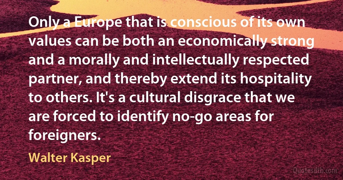 Only a Europe that is conscious of its own values can be both an economically strong and a morally and intellectually respected partner, and thereby extend its hospitality to others. It's a cultural disgrace that we are forced to identify no-go areas for foreigners. (Walter Kasper)