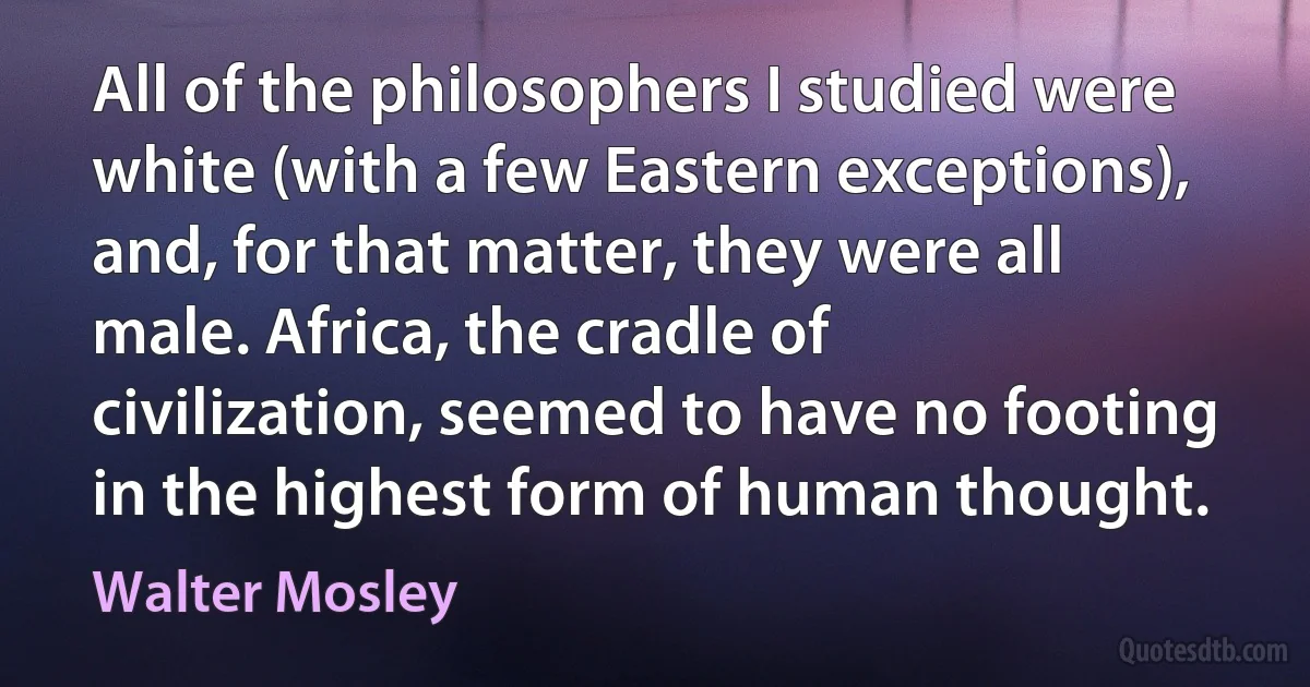 All of the philosophers I studied were white (with a few Eastern exceptions), and, for that matter, they were all male. Africa, the cradle of civilization, seemed to have no footing in the highest form of human thought. (Walter Mosley)