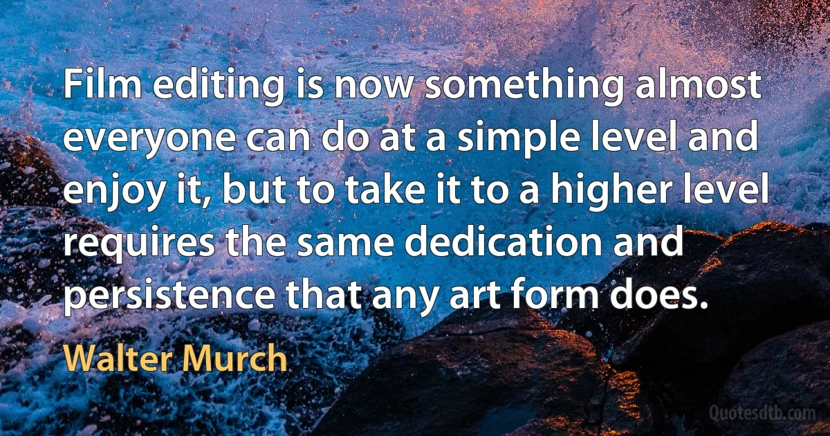 Film editing is now something almost everyone can do at a simple level and enjoy it, but to take it to a higher level requires the same dedication and persistence that any art form does. (Walter Murch)