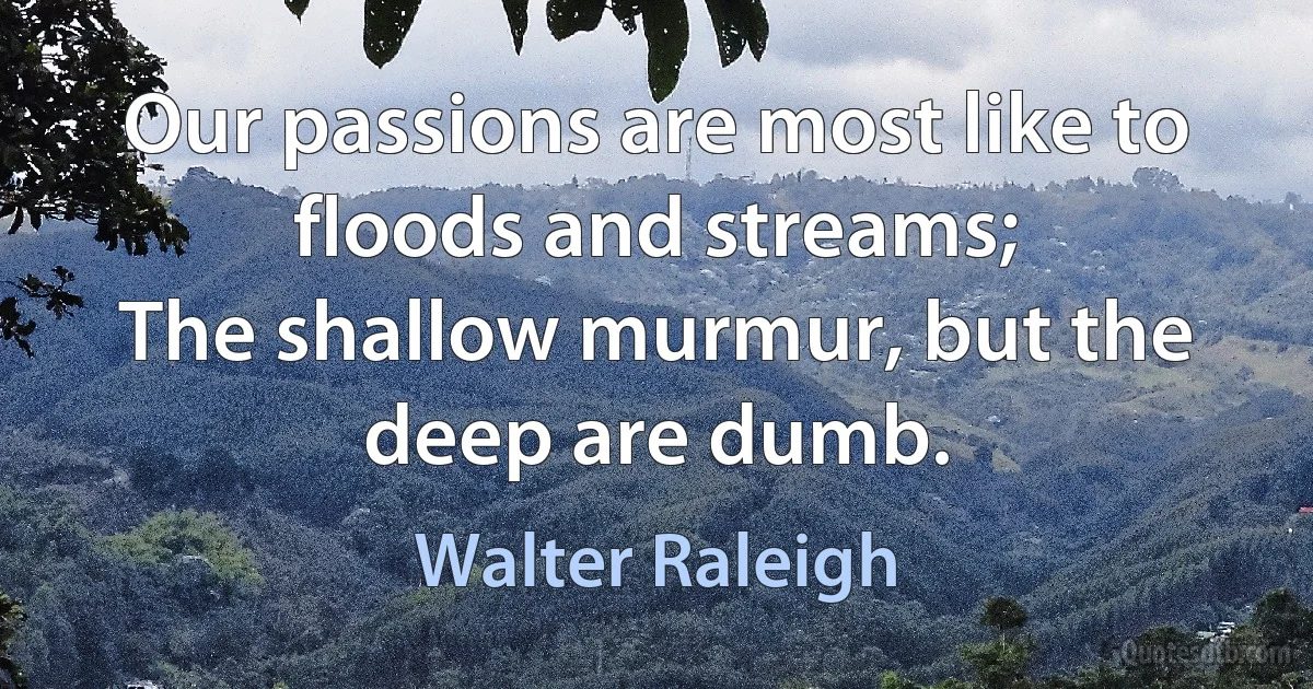 Our passions are most like to floods and streams;
The shallow murmur, but the deep are dumb. (Walter Raleigh)