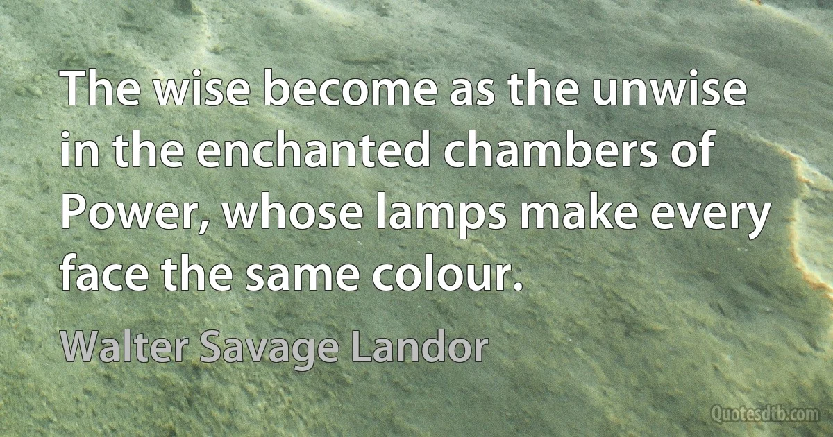 The wise become as the unwise in the enchanted chambers of Power, whose lamps make every face the same colour. (Walter Savage Landor)