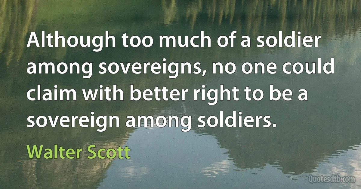 Although too much of a soldier among sovereigns, no one could claim with better right to be a sovereign among soldiers. (Walter Scott)