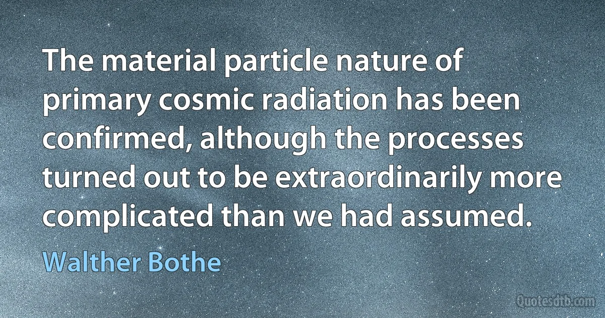 The material particle nature of primary cosmic radiation has been confirmed, although the processes turned out to be extraordinarily more complicated than we had assumed. (Walther Bothe)