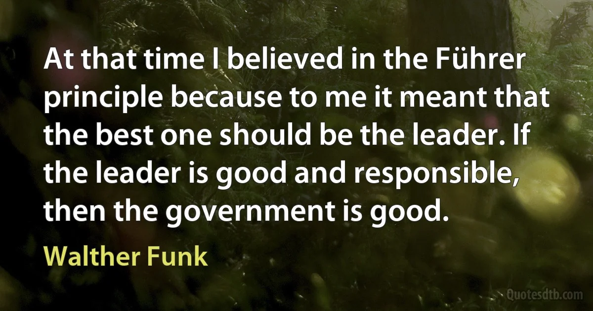 At that time I believed in the Führer principle because to me it meant that the best one should be the leader. If the leader is good and responsible, then the government is good. (Walther Funk)