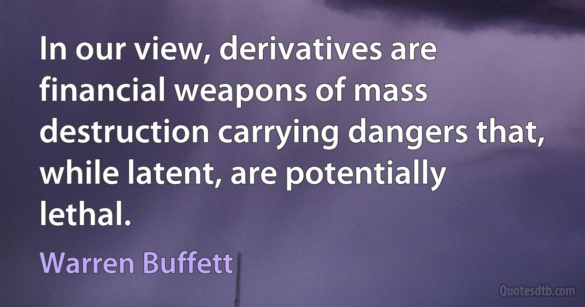 In our view, derivatives are financial weapons of mass destruction carrying dangers that, while latent, are potentially lethal. (Warren Buffett)