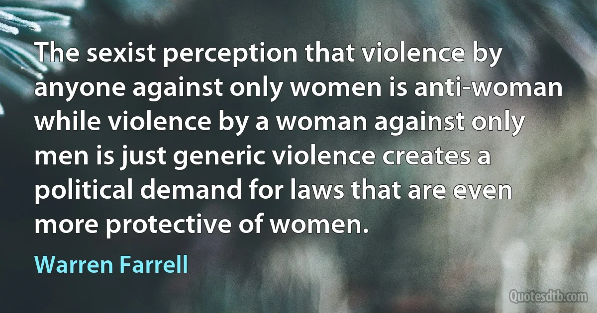 The sexist perception that violence by anyone against only women is anti-woman while violence by a woman against only men is just generic violence creates a political demand for laws that are even more protective of women. (Warren Farrell)