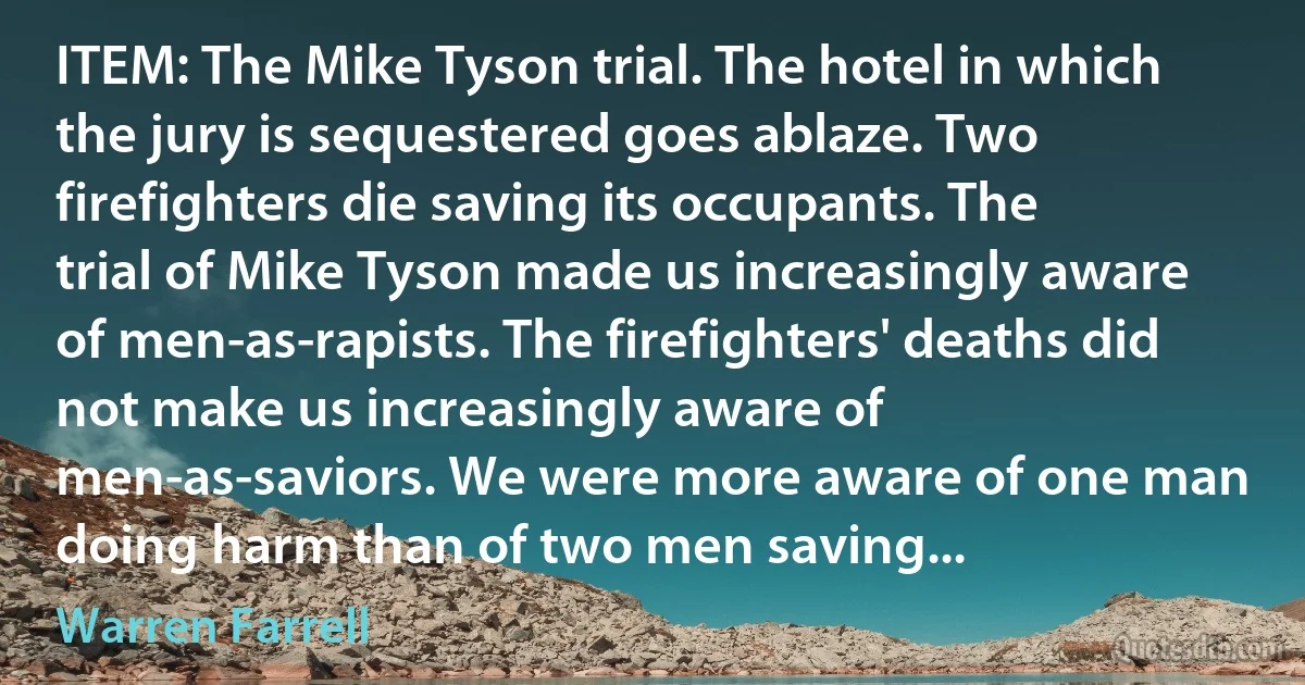 ITEM: The Mike Tyson trial. The hotel in which the jury is sequestered goes ablaze. Two firefighters die saving its occupants. The trial of Mike Tyson made us increasingly aware of men-as-rapists. The firefighters' deaths did not make us increasingly aware of men-as-saviors. We were more aware of one man doing harm than of two men saving... (Warren Farrell)