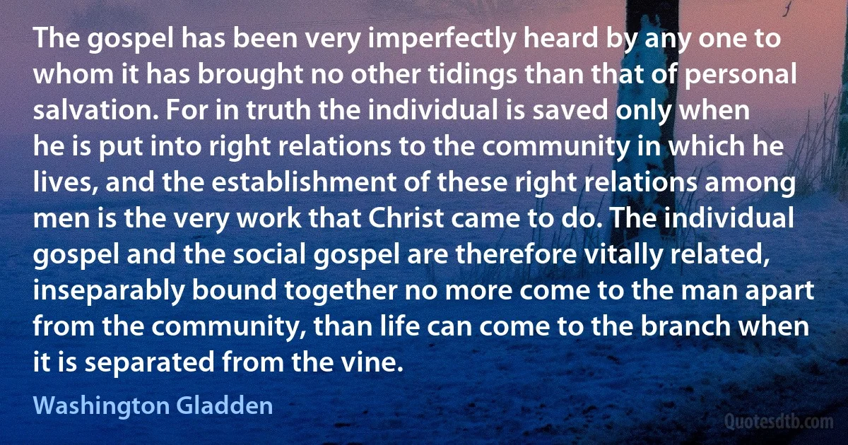 The gospel has been very imperfectly heard by any one to whom it has brought no other tidings than that of personal salvation. For in truth the individual is saved only when he is put into right relations to the community in which he lives, and the establishment of these right relations among men is the very work that Christ came to do. The individual gospel and the social gospel are therefore vitally related, inseparably bound together no more come to the man apart from the community, than life can come to the branch when it is separated from the vine. (Washington Gladden)