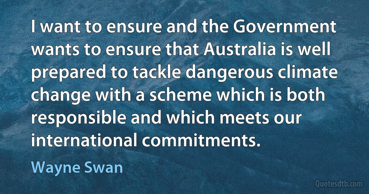 I want to ensure and the Government wants to ensure that Australia is well prepared to tackle dangerous climate change with a scheme which is both responsible and which meets our international commitments. (Wayne Swan)