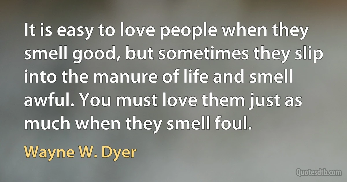 It is easy to love people when they smell good, but sometimes they slip into the manure of life and smell awful. You must love them just as much when they smell foul. (Wayne W. Dyer)