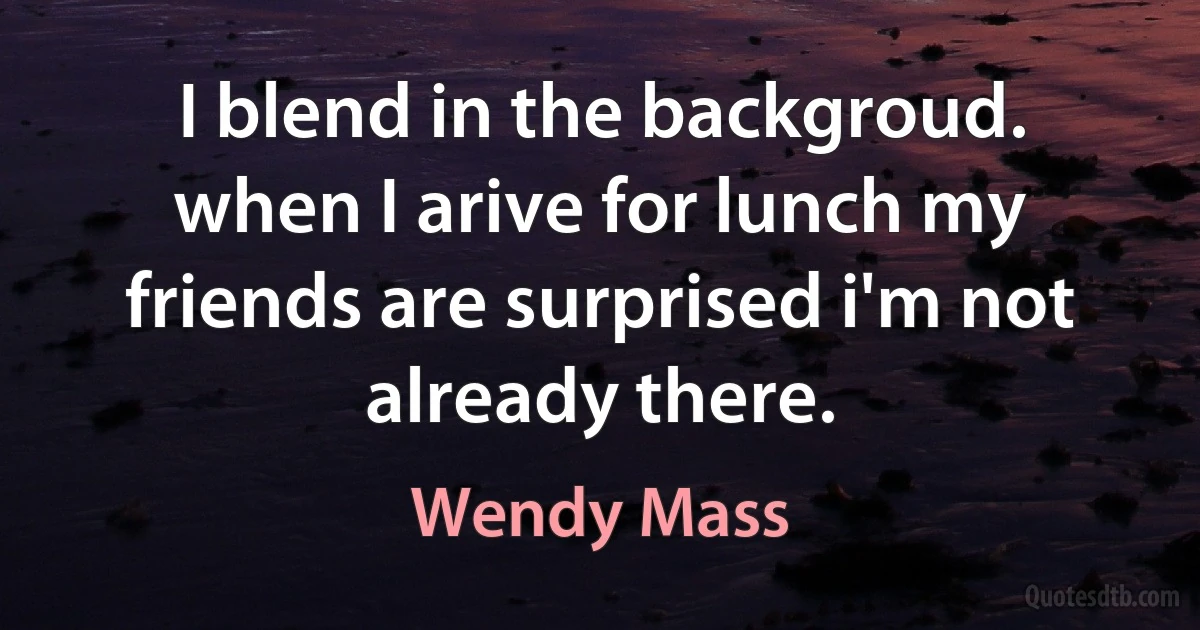 I blend in the backgroud. when I arive for lunch my friends are surprised i'm not already there. (Wendy Mass)