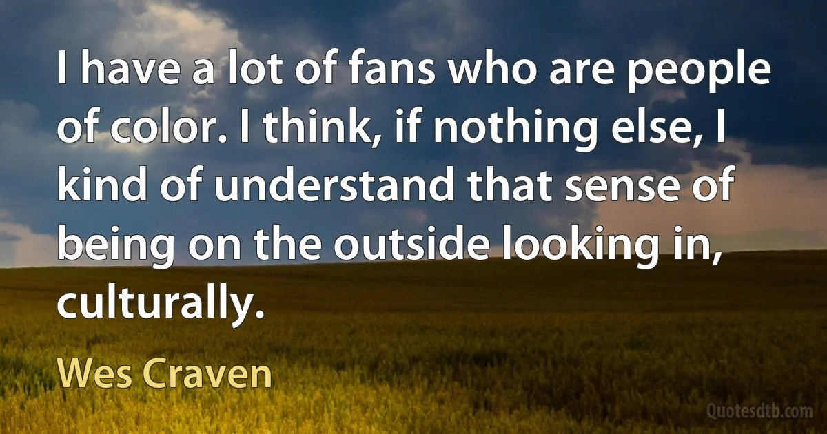 I have a lot of fans who are people of color. I think, if nothing else, I kind of understand that sense of being on the outside looking in, culturally. (Wes Craven)