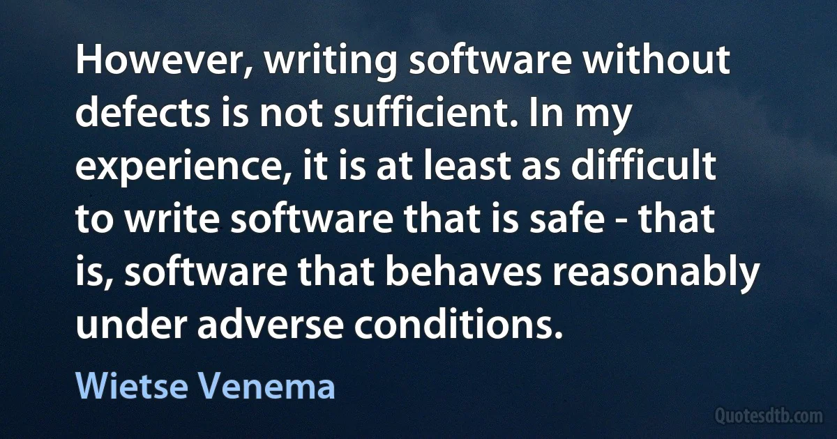 However, writing software without defects is not sufficient. In my experience, it is at least as difficult to write software that is safe - that is, software that behaves reasonably under adverse conditions. (Wietse Venema)