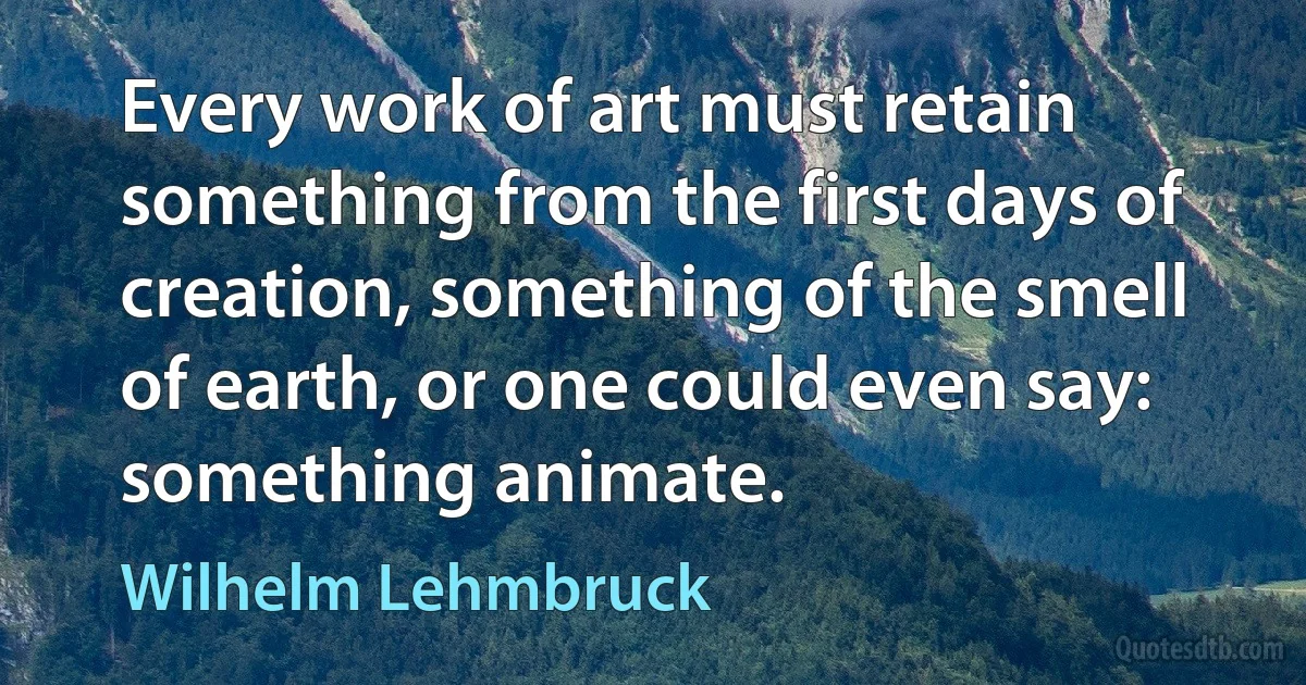 Every work of art must retain something from the first days of creation, something of the smell of earth, or one could even say: something animate. (Wilhelm Lehmbruck)