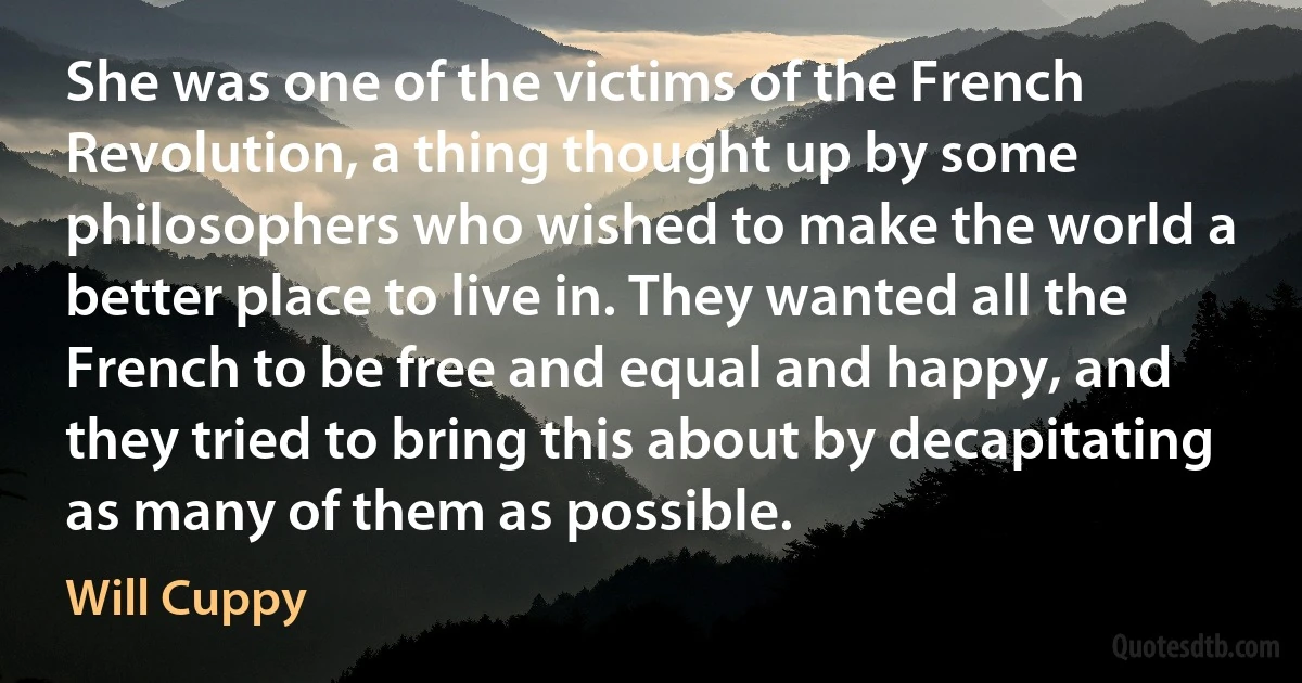 She was one of the victims of the French Revolution, a thing thought up by some philosophers who wished to make the world a better place to live in. They wanted all the French to be free and equal and happy, and they tried to bring this about by decapitating as many of them as possible. (Will Cuppy)