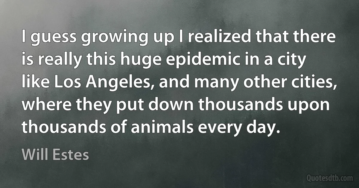 I guess growing up I realized that there is really this huge epidemic in a city like Los Angeles, and many other cities, where they put down thousands upon thousands of animals every day. (Will Estes)