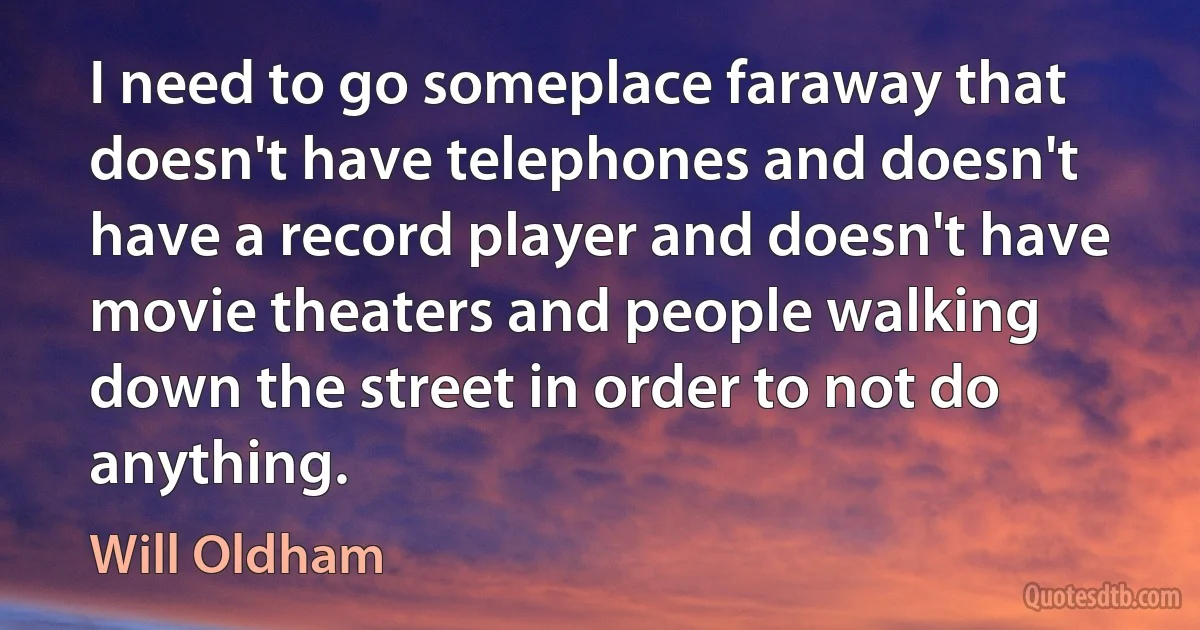 I need to go someplace faraway that doesn't have telephones and doesn't have a record player and doesn't have movie theaters and people walking down the street in order to not do anything. (Will Oldham)