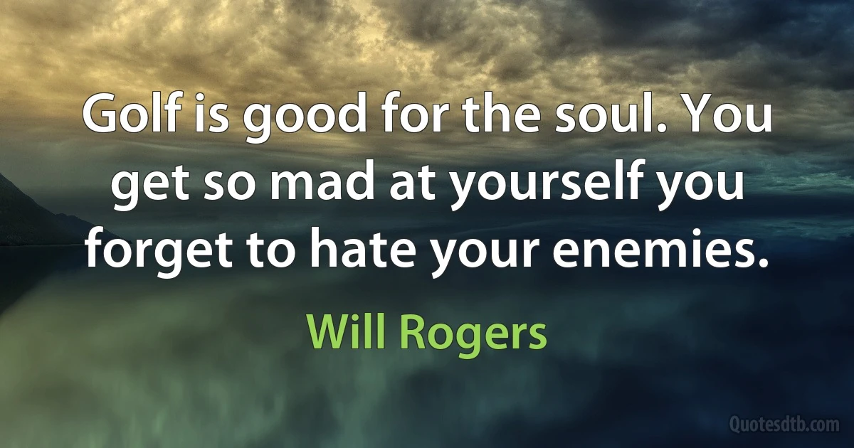 Golf is good for the soul. You get so mad at yourself you forget to hate your enemies. (Will Rogers)