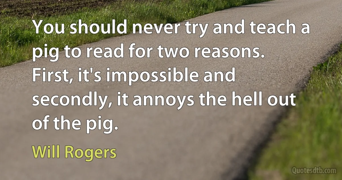 You should never try and teach a pig to read for two reasons. First, it's impossible and secondly, it annoys the hell out of the pig. (Will Rogers)