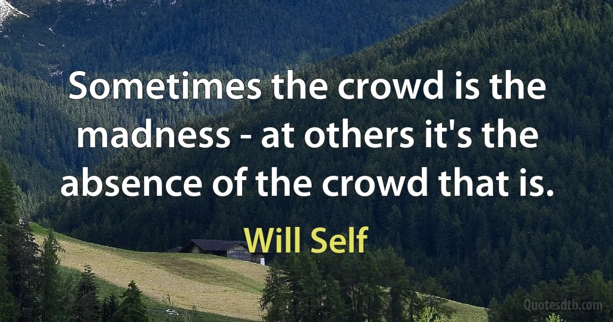 Sometimes the crowd is the madness - at others it's the absence of the crowd that is. (Will Self)