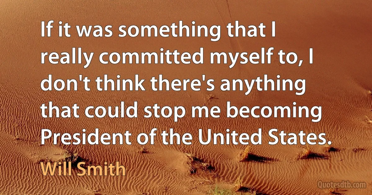 If it was something that I really committed myself to, I don't think there's anything that could stop me becoming President of the United States. (Will Smith)