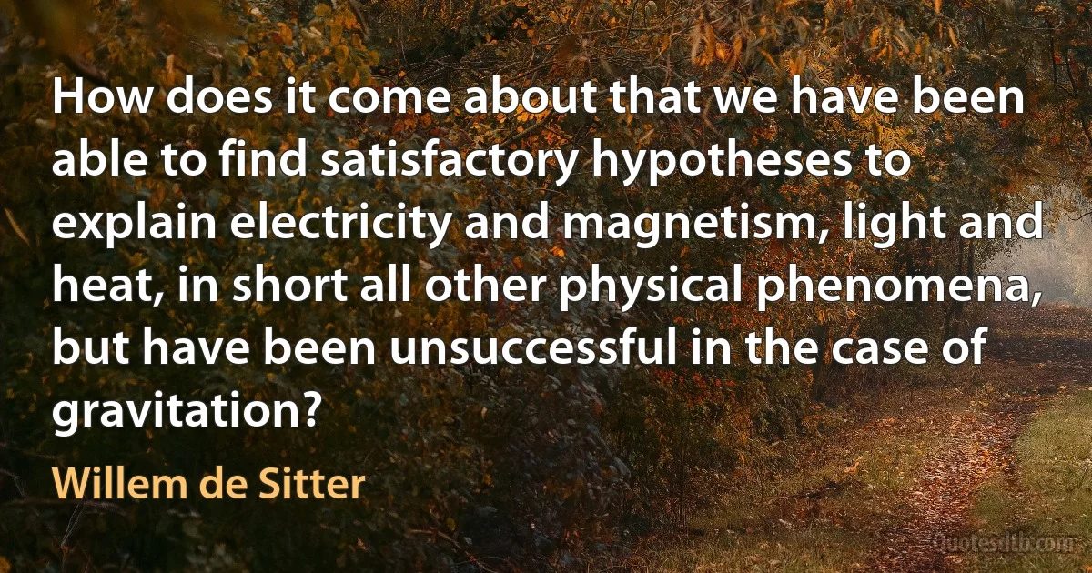 How does it come about that we have been able to find satisfactory hypotheses to explain electricity and magnetism, light and heat, in short all other physical phenomena, but have been unsuccessful in the case of gravitation? (Willem de Sitter)