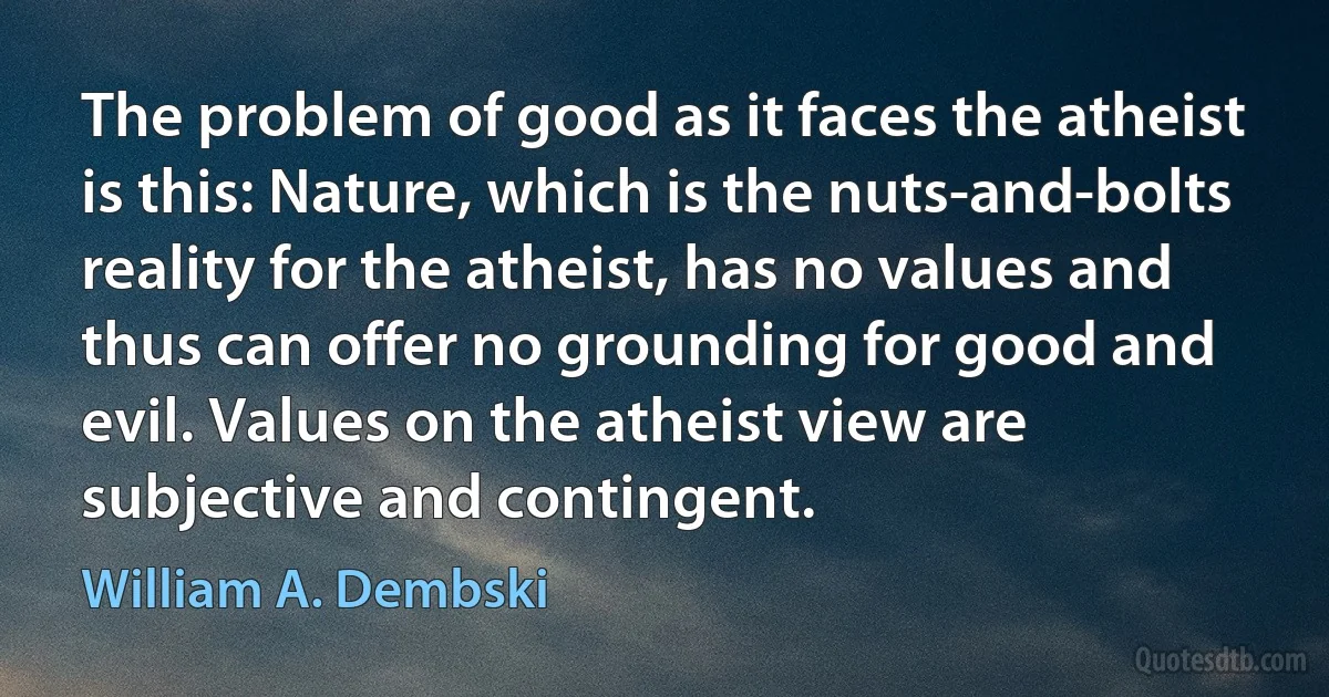 The problem of good as it faces the atheist is this: Nature, which is the nuts-and-bolts reality for the atheist, has no values and thus can offer no grounding for good and evil. Values on the atheist view are subjective and contingent. (William A. Dembski)