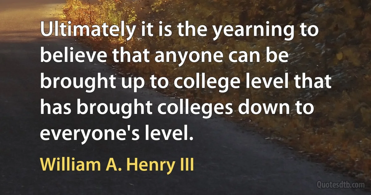 Ultimately it is the yearning to believe that anyone can be brought up to college level that has brought colleges down to everyone's level. (William A. Henry III)