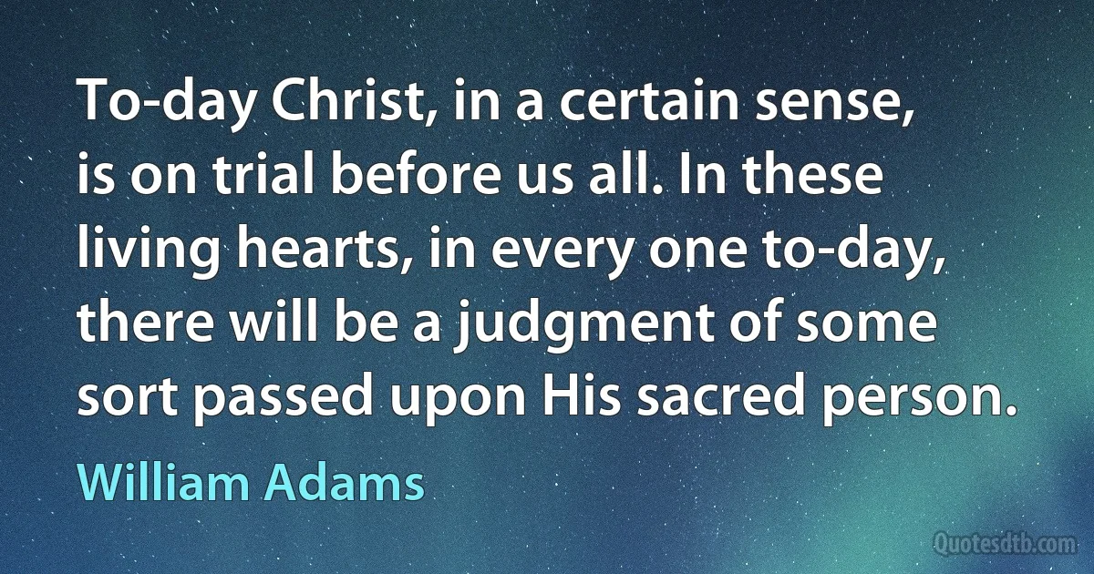 To-day Christ, in a certain sense, is on trial before us all. In these living hearts, in every one to-day, there will be a judgment of some sort passed upon His sacred person. (William Adams)