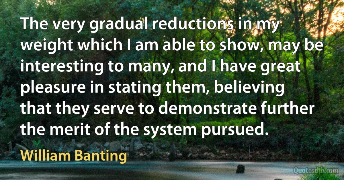 The very gradual reductions in my weight which I am able to show, may be interesting to many, and I have great pleasure in stating them, believing that they serve to demonstrate further the merit of the system pursued. (William Banting)