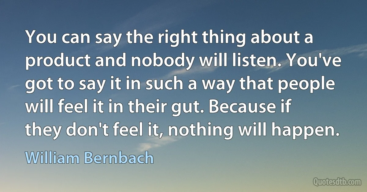 You can say the right thing about a product and nobody will listen. You've got to say it in such a way that people will feel it in their gut. Because if they don't feel it, nothing will happen. (William Bernbach)