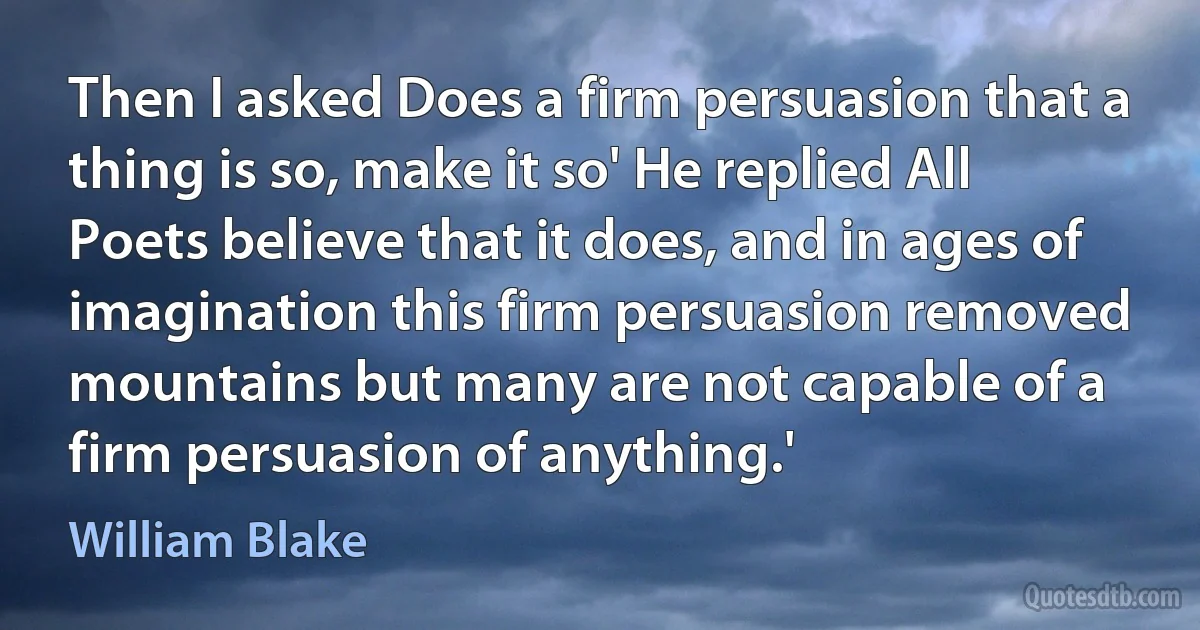 Then I asked Does a firm persuasion that a thing is so, make it so' He replied All Poets believe that it does, and in ages of imagination this firm persuasion removed mountains but many are not capable of a firm persuasion of anything.' (William Blake)