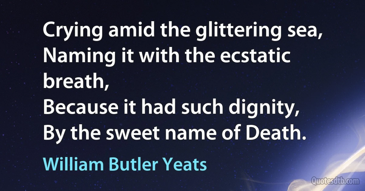 Crying amid the glittering sea,
Naming it with the ecstatic breath,
Because it had such dignity,
By the sweet name of Death. (William Butler Yeats)