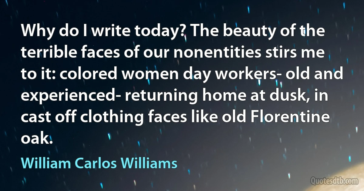 Why do I write today? The beauty of the terrible faces of our nonentities stirs me to it: colored women day workers- old and experienced- returning home at dusk, in cast off clothing faces like old Florentine oak. (William Carlos Williams)