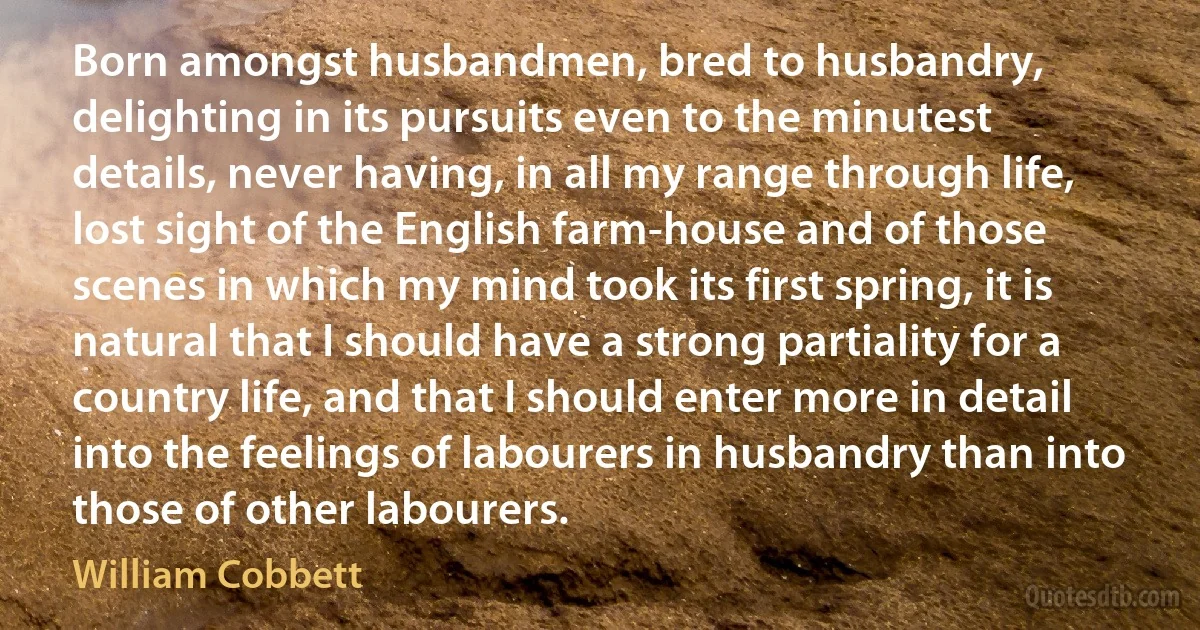 Born amongst husbandmen, bred to husbandry, delighting in its pursuits even to the minutest details, never having, in all my range through life, lost sight of the English farm-house and of those scenes in which my mind took its first spring, it is natural that I should have a strong partiality for a country life, and that I should enter more in detail into the feelings of labourers in husbandry than into those of other labourers. (William Cobbett)