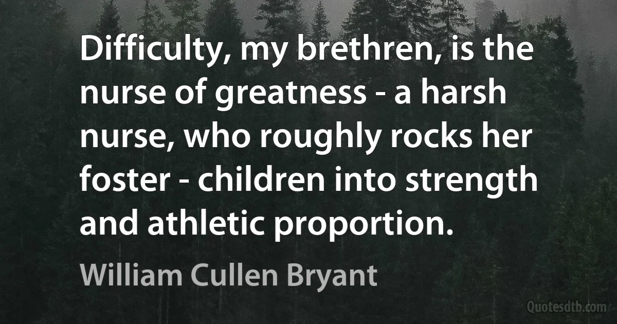 Difficulty, my brethren, is the nurse of greatness - a harsh nurse, who roughly rocks her foster - children into strength and athletic proportion. (William Cullen Bryant)