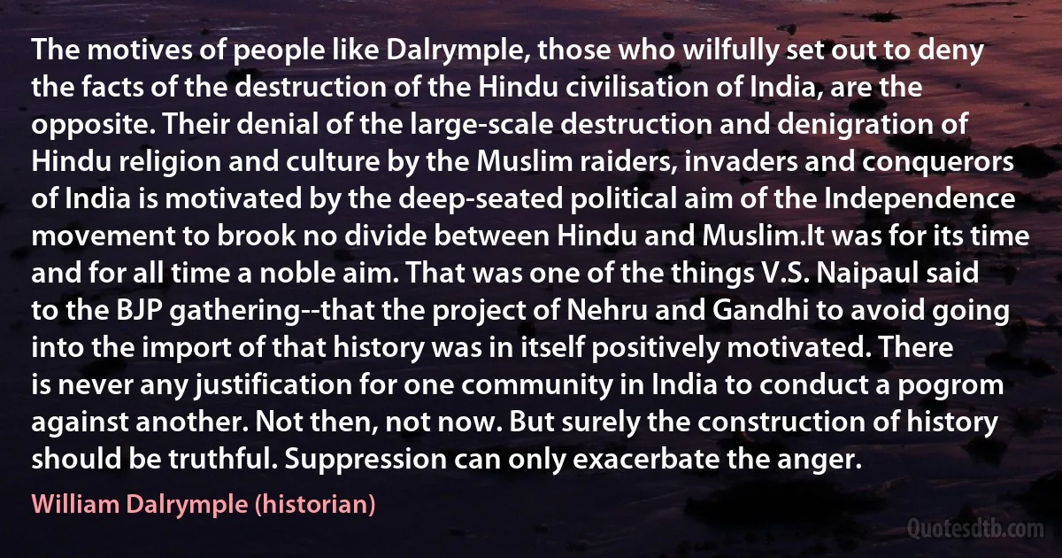 The motives of people like Dalrymple, those who wilfully set out to deny the facts of the destruction of the Hindu civilisation of India, are the opposite. Their denial of the large-scale destruction and denigration of Hindu religion and culture by the Muslim raiders, invaders and conquerors of India is motivated by the deep-seated political aim of the Independence movement to brook no divide between Hindu and Muslim.It was for its time and for all time a noble aim. That was one of the things V.S. Naipaul said to the BJP gathering--that the project of Nehru and Gandhi to avoid going into the import of that history was in itself positively motivated. There is never any justification for one community in India to conduct a pogrom against another. Not then, not now. But surely the construction of history should be truthful. Suppression can only exacerbate the anger. (William Dalrymple (historian))