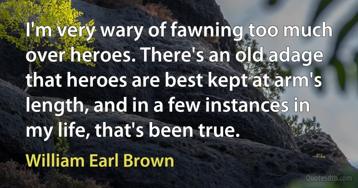 I'm very wary of fawning too much over heroes. There's an old adage that heroes are best kept at arm's length, and in a few instances in my life, that's been true. (William Earl Brown)