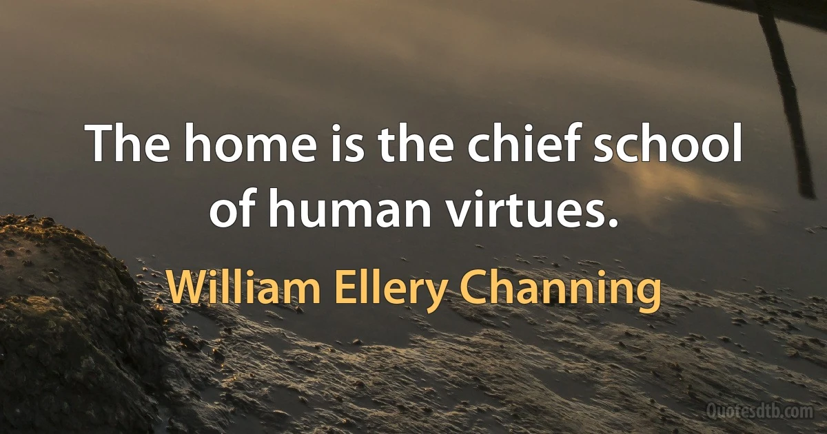 The home is the chief school of human virtues. (William Ellery Channing)