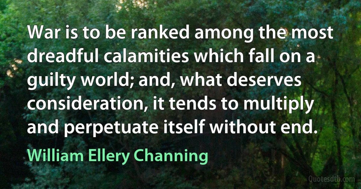 War is to be ranked among the most dreadful calamities which fall on a guilty world; and, what deserves consideration, it tends to multiply and perpetuate itself without end. (William Ellery Channing)