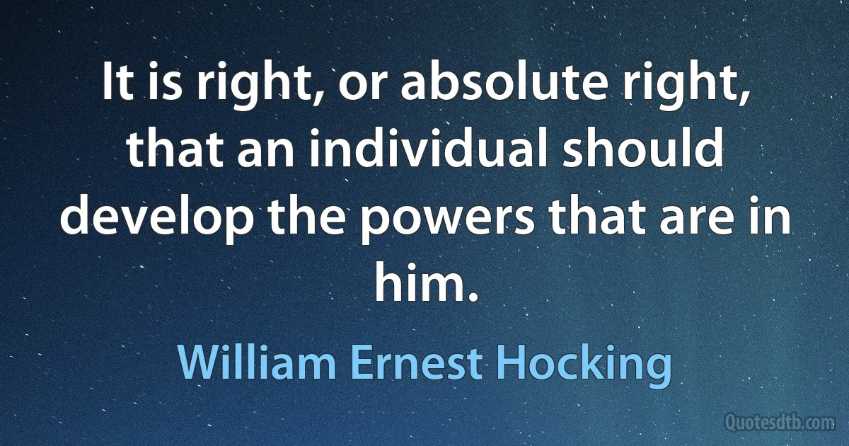 It is right, or absolute right, that an individual should develop the powers that are in him. (William Ernest Hocking)