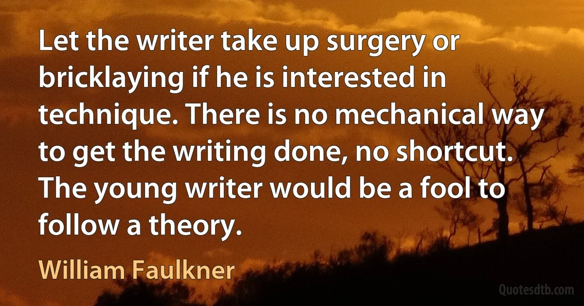 Let the writer take up surgery or bricklaying if he is interested in technique. There is no mechanical way to get the writing done, no shortcut. The young writer would be a fool to follow a theory. (William Faulkner)