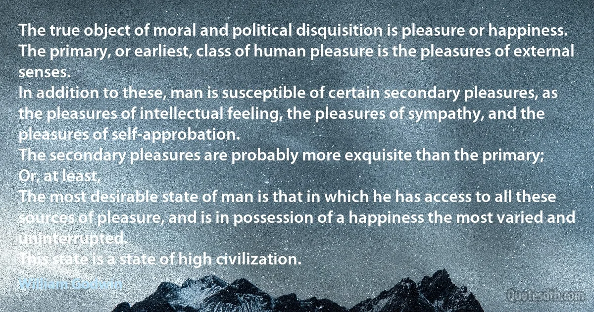 The true object of moral and political disquisition is pleasure or happiness.
The primary, or earliest, class of human pleasure is the pleasures of external senses.
In addition to these, man is susceptible of certain secondary pleasures, as the pleasures of intellectual feeling, the pleasures of sympathy, and the pleasures of self-approbation.
The secondary pleasures are probably more exquisite than the primary;
Or, at least,
The most desirable state of man is that in which he has access to all these sources of pleasure, and is in possession of a happiness the most varied and uninterrupted.
This state is a state of high civilization. (William Godwin)