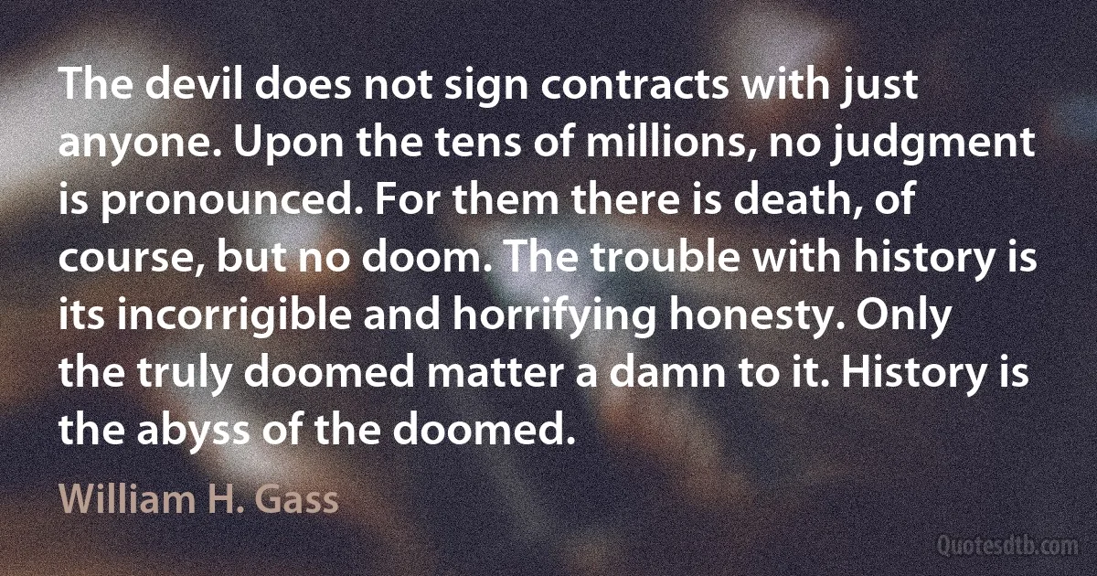 The devil does not sign contracts with just anyone. Upon the tens of millions, no judgment is pronounced. For them there is death, of course, but no doom. The trouble with history is its incorrigible and horrifying honesty. Only the truly doomed matter a damn to it. History is the abyss of the doomed. (William H. Gass)