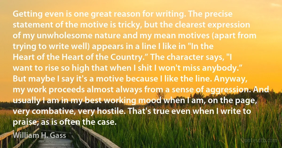 Getting even is one great reason for writing. The precise statement of the motive is tricky, but the clearest expression of my unwholesome nature and my mean motives (apart from trying to write well) appears in a line I like in "In the Heart of the Heart of the Country.” The character says, "I want to rise so high that when I shit I won't miss anybody.” But maybe I say it's a motive because I like the line. Anyway, my work proceeds almost always from a sense of aggression. And usually I am in my best working mood when I am, on the page, very combative, very hostile. That's true even when I write to praise, as is often the case. (William H. Gass)